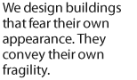 We design buildings that fear their own appearance. They convey their own fragility.