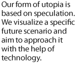 Our form of utopia is based on speculation. We visualize a specific future scenario and aim to approach it with the help of technology.