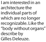 I am interested in an architecture the individual parts of which are no longer recognizable. Like the body without organs describe by Gilles Deleuze.