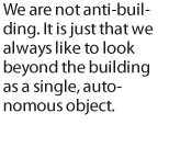 We are not anti-building. It is just that we always like to look beyond the building as a single, autonomous object.