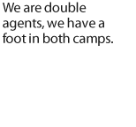 We are double agents, we have a foot in both camps..