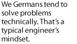 We Germans tend to solve problems technically. Thats a typical engineers mindset.