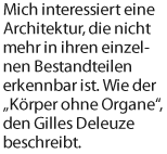 Mich interessiert eine Architektur, die nicht mehr in ihren einzelnen Bestandteilen erkennbar ist. Wie der Krper ohne Organe, den Gilles Deleuze beschreibt.