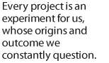 Every project is an experiment for us, whose origins and outcome we constantly question.