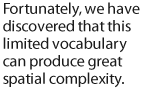 Fortunately, we have discovered that this limited vocabulary can produce great spatial complexity.