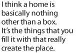 I think a home is basically nothing other than a box. Its the things that you fill it with that really create the place.